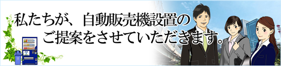 私たちが、自動販売機設置のご提案をさせていただきます。